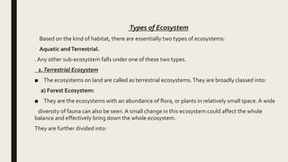 Types of Ecosystem
Based on the kind of habitat, there are essentially two types of ecosystems:
Aquatic andTerrestrial.
. Any other sub-ecosystem falls under one of these two types.
1.Terrestrial Ecosystem
■ The ecosystems on land are called as terrestrial ecosystems.They are broadly classed into:
a) Forest Ecosystem:
■ They are the ecosystems with an abundance of flora, or plants in relatively small space. A wide
diversity of fauna can also be seen. A small change in this ecosystem could affect the whole
balance and effectively bring down the whole ecosystem.
They are further divided into:
 