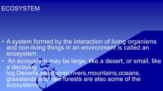 ECOSYSTEM
• A system formed by the interaction of living organisms
and non-living things in an environment is called an
ecosystem.
• An ecosystem may be large, like a desert, or small, like
a decaying
log.Deserts,seashores,rivers,mountains,oceans,
grasslands and rain forests are also some of the
ecosystems.
 
