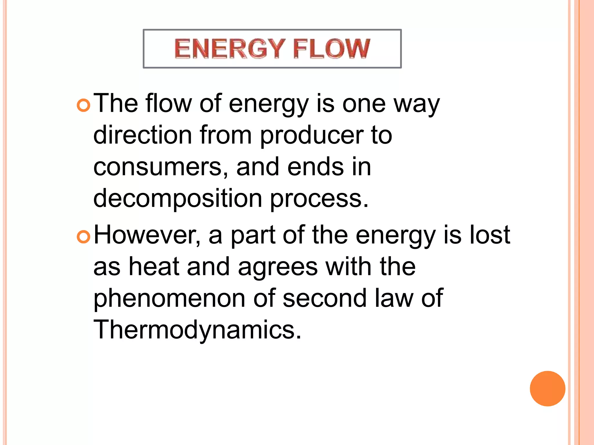 The flow of energy is one way
direction from producer to
consumers, and ends in
decomposition process.
However, a part of the energy is lost
as heat and agrees with the
phenomenon of second law of
Thermodynamics.
 