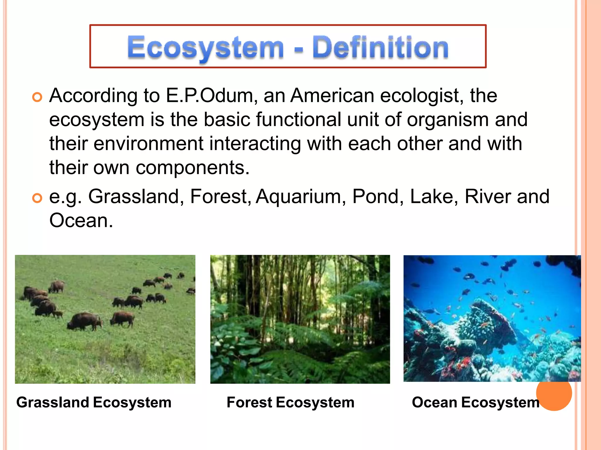 According to E.P.Odum, an American ecologist, the
ecosystem is the basic functional unit of organism and
their environment interacting with each other and with
their own components.
 e.g. Grassland, Forest, Aquarium, Pond, Lake, River and
Ocean.
Grassland Ecosystem Forest Ecosystem Ocean Ecosystem
 