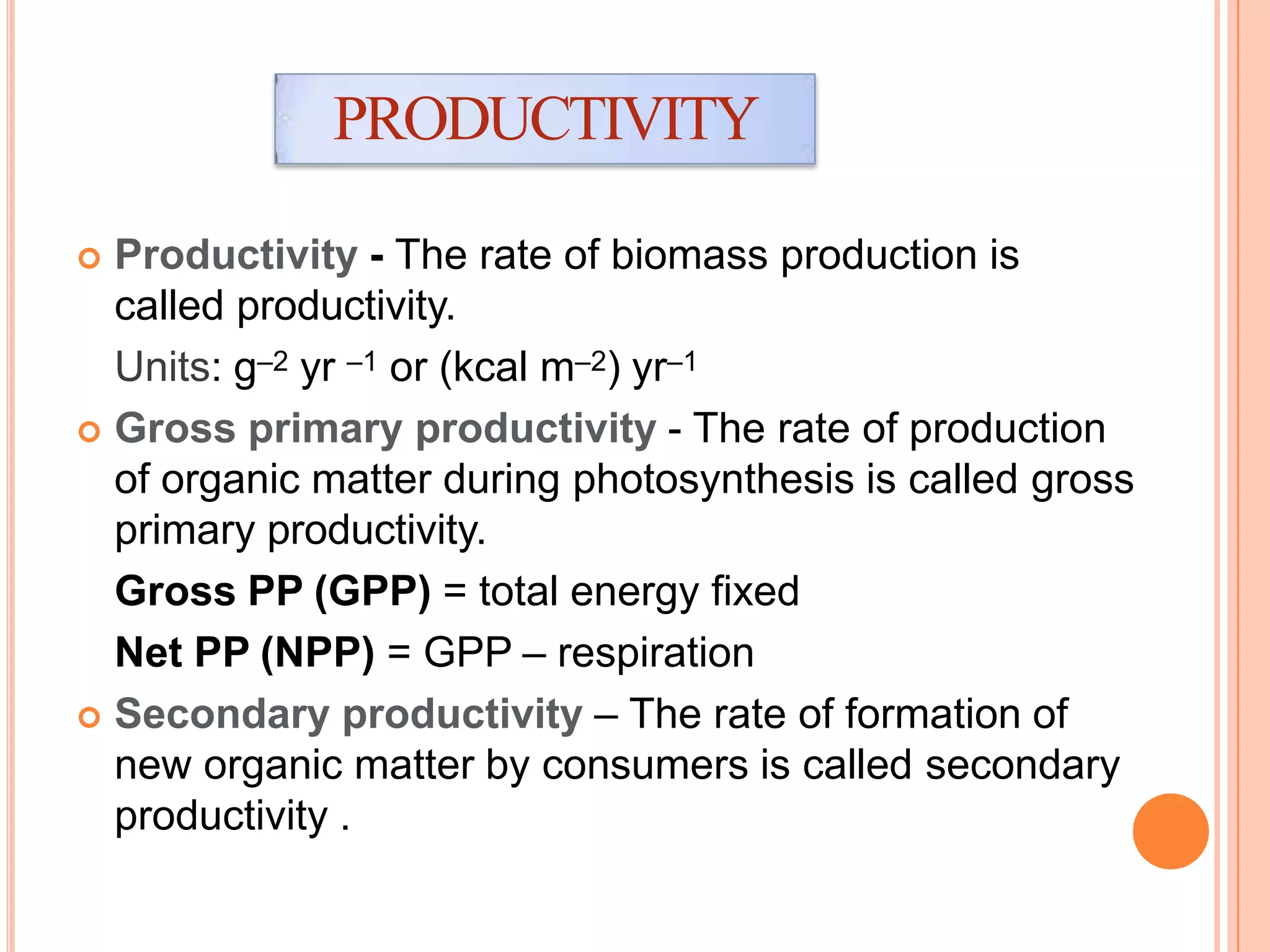  Productivity - The rate of biomass production is
called productivity.
Units: g–2 yr –1 or (kcal m–2) yr–1
 Gross primary productivity - The rate of production
of organic matter during photosynthesis is called gross
primary productivity.
Gross PP (GPP) = total energy fixed
Net PP (NPP) = GPP – respiration
 Secondary productivity – The rate of formation of
new organic matter by consumers is called secondary
productivity .
PRODUCTIVITY
 