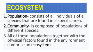 ECOSYSTEM
1.Population- consists of all individuals of a
species that are found in a specific area.
2.Community- is composed of populations of
different species.
3.All of these populations together with the
physical factors found in the environment
comprise an ecosystem.
 