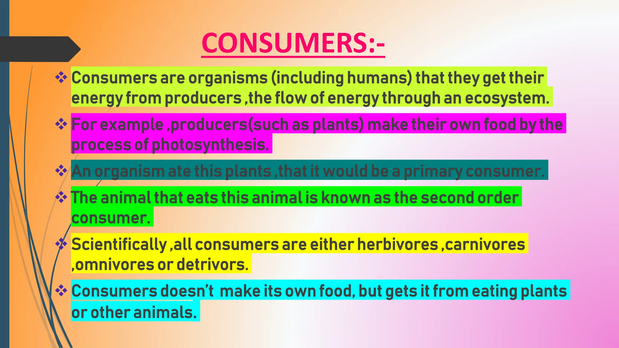 CONSUMERS:-
Consumers are organisms (including humans) that they get their
energy from producers ,the flow of energy through an ecosystem.
For example ,producers(such as plants) make their own food by the
process of photosynthesis.
An organism ate this plants ,that it would be a primary consumer.
The animal that eats this animal is known as the second order
consumer.
Scientifically ,all consumers are either herbivores ,carnivores
,omnivores or detrivors.
Consumers doesn’t make its own food, but gets it from eating plants
or other animals.
 