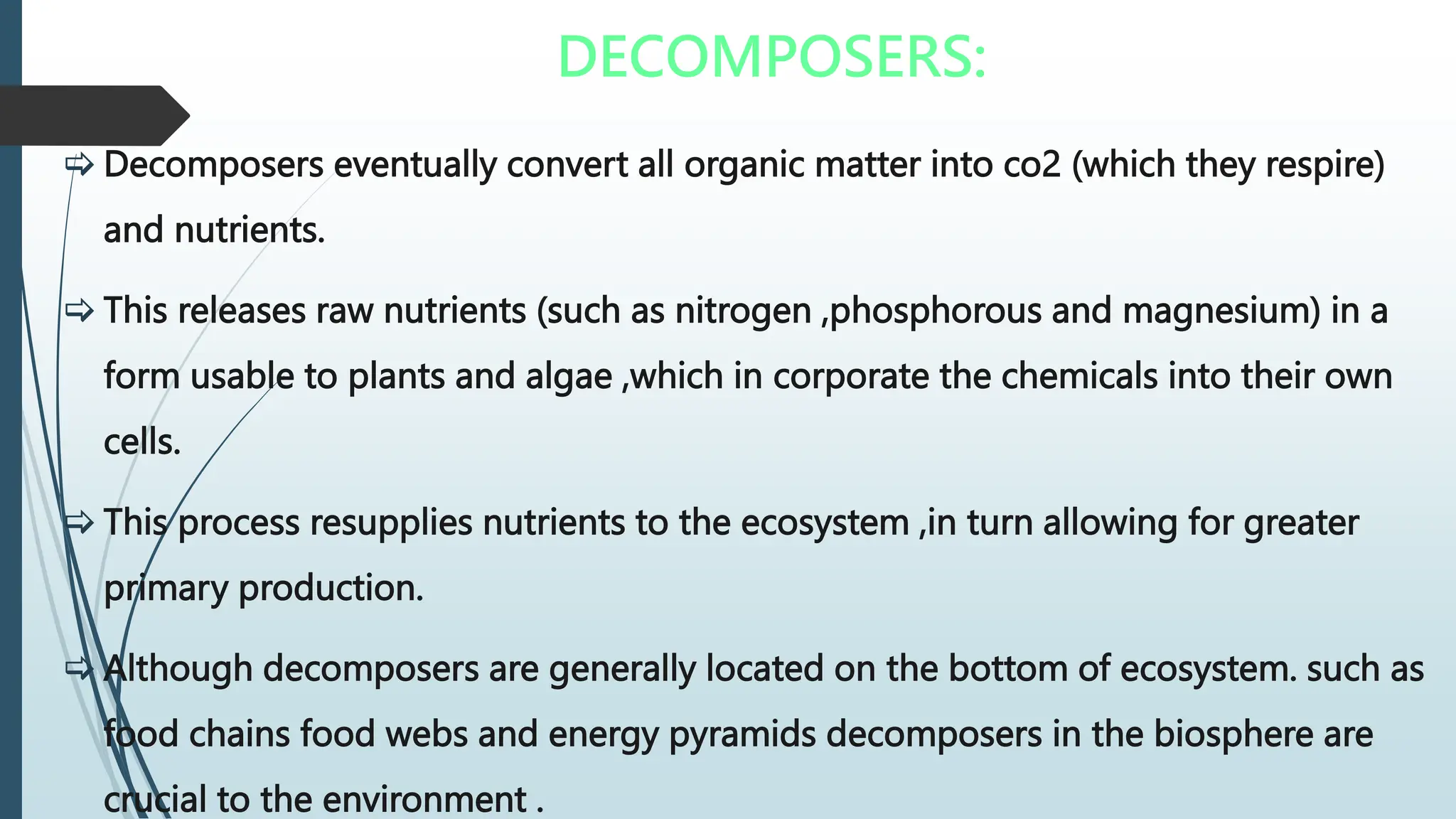 DECOMPOSERS:
 Decomposers eventually convert all organic matter into co2 (which they respire)
and nutrients.
 This releases raw nutrients (such as nitrogen ,phosphorous and magnesium) in a
form usable to plants and algae ,which in corporate the chemicals into their own
cells.
 This process resupplies nutrients to the ecosystem ,in turn allowing for greater
primary production.
 Although decomposers are generally located on the bottom of ecosystem. such as
food chains food webs and energy pyramids decomposers in the biosphere are
crucial to the environment .
 