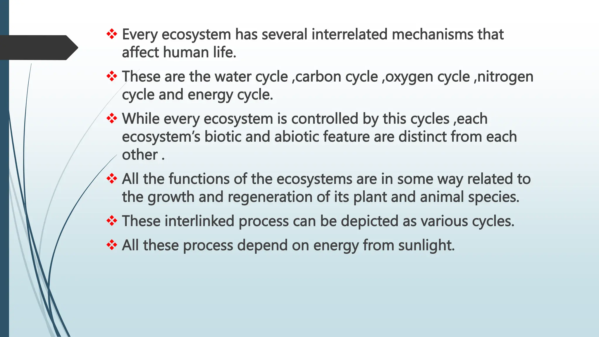  Every ecosystem has several interrelated mechanisms that
affect human life.
 These are the water cycle ,carbon cycle ,oxygen cycle ,nitrogen
cycle and energy cycle.
 While every ecosystem is controlled by this cycles ,each
ecosystem’s biotic and abiotic feature are distinct from each
other .
 All the functions of the ecosystems are in some way related to
the growth and regeneration of its plant and animal species.
 These interlinked process can be depicted as various cycles.
 All these process depend on energy from sunlight.
 