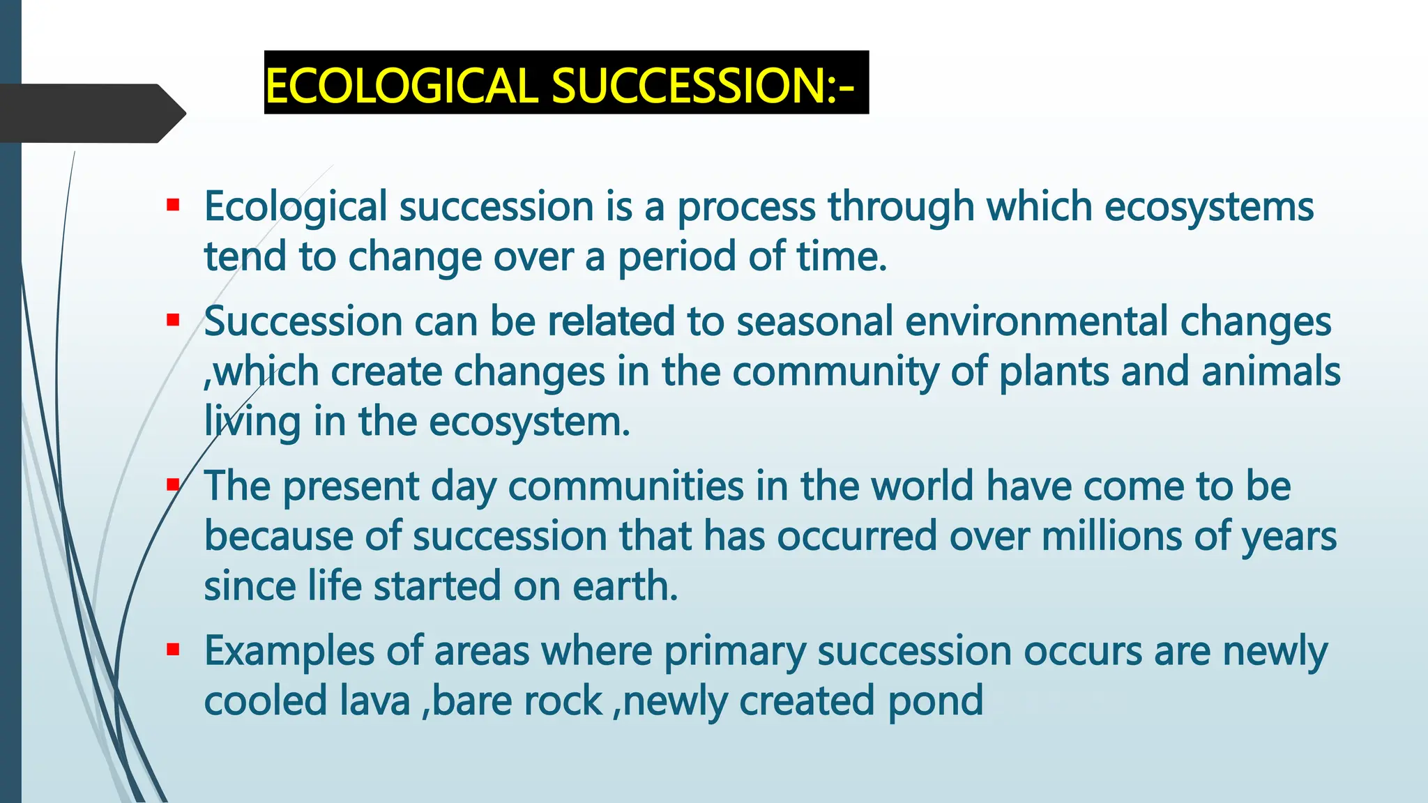 ECOLOGICAL SUCCESSION:-
 Ecological succession is a process through which ecosystems
tend to change over a period of time.
 Succession can be related to seasonal environmental changes
,which create changes in the community of plants and animals
living in the ecosystem.
 The present day communities in the world have come to be
because of succession that has occurred over millions of years
since life started on earth.
 Examples of areas where primary succession occurs are newly
cooled lava ,bare rock ,newly created pondeservoir.
 