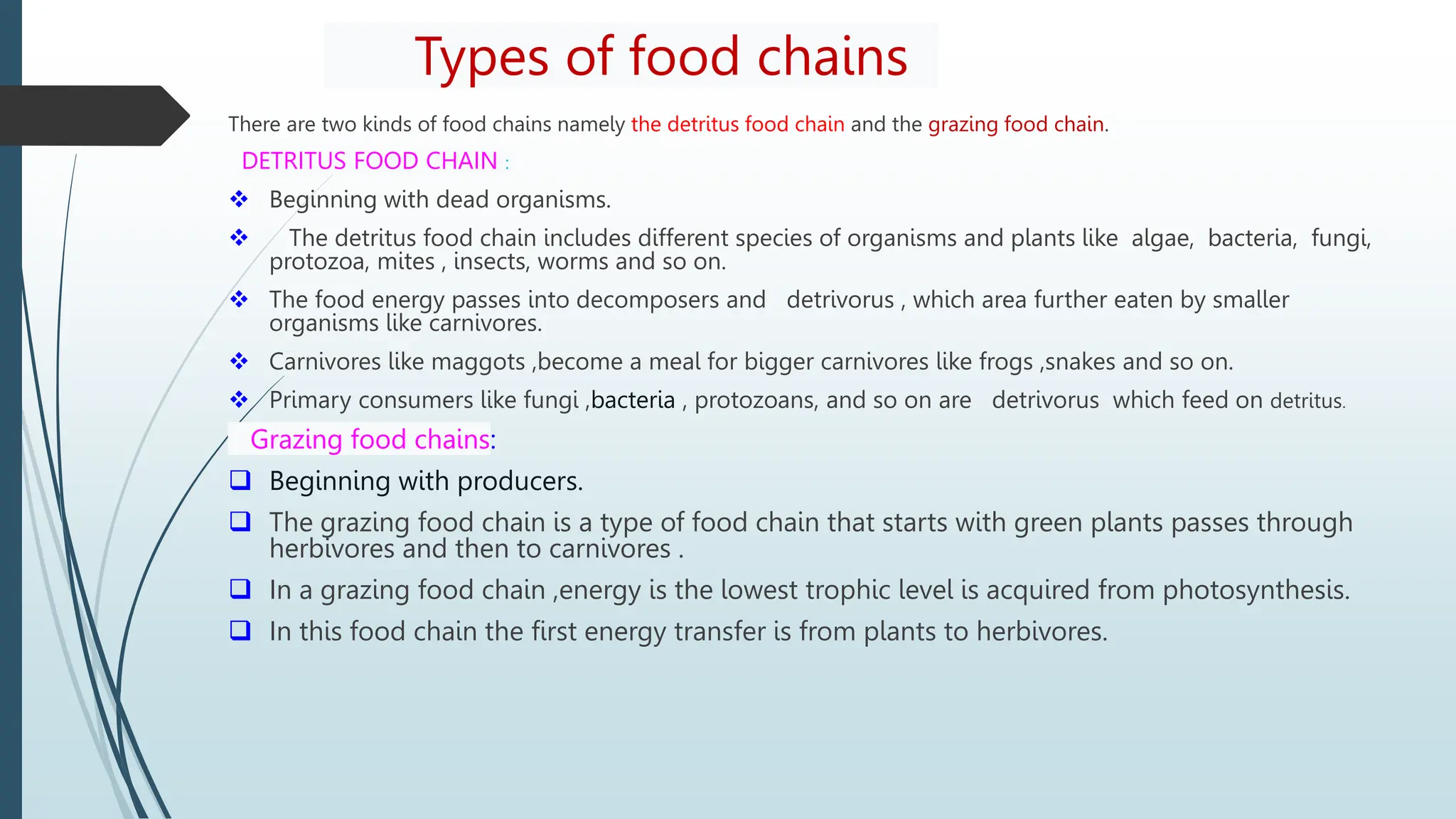 Types of food chains
There are two kinds of food chains namely the detritus food chain and the grazing food chain.
DETRITUS FOOD CHAIN :
 Beginning with dead organisms.
 The detritus food chain includes different species of organisms and plants like algae, bacteria, fungi,
protozoa, mites , insects, worms and so on.
 The food energy passes into decomposers and detrivorus , which area further eaten by smaller
organisms like carnivores.
 Carnivores like maggots ,become a meal for bigger carnivores like frogs ,snakes and so on.
 Primary consumers like fungi ,bacteria , protozoans, and so on are detrivorus which feed on detritus.
Grazing food chains:
 Beginning with producers.
 The grazing food chain is a type of food chain that starts with green plants passes through
herbivores and then to carnivores .
 In a grazing food chain ,energy is the lowest trophic level is acquired from photosynthesis.
 In this food chain the first energy transfer is from plants to herbivores.
 