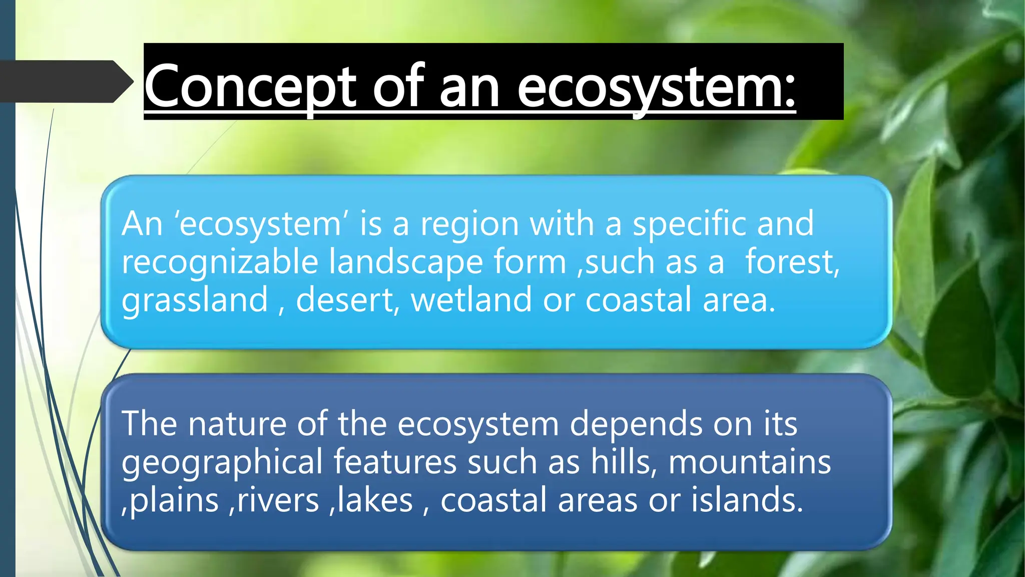 Concept of an ecosystem:
An ‘ecosystem’ is a region with a specific and
recognizable landscape form ,such as a forest,
grassland , desert, wetland or coastal area.
The nature of the ecosystem depends on its
geographical features such as hills, mountains
,plains ,rivers ,lakes , coastal areas or islands.
 