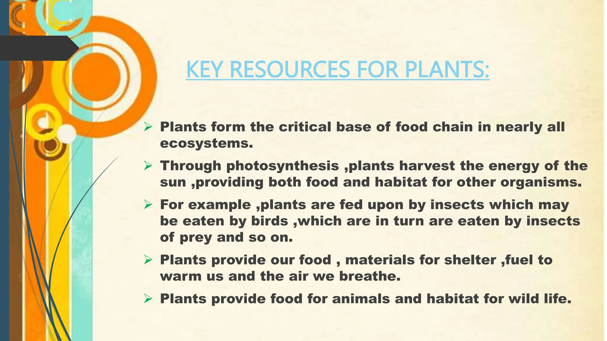 KEY RESOURCES FOR PLANTS:
 Plants form the critical base of food chain in nearly all
ecosystems.
 Through photosynthesis ,plants harvest the energy of the
sun ,providing both food and habitat for other organisms.
 For example ,plants are fed upon by insects which may
be eaten by birds ,which are in turn are eaten by insects
of prey and so on.
 Plants provide our food , materials for shelter ,fuel to
warm us and the air we breathe.
 Plants provide food for animals and habitat for wild life.
 