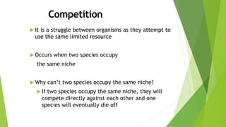  It is a struggle between organisms as they attempt to
use the same limited resource
 Occurs when two species occupy
the same niche
 Why can’t two species occupy the same niche?
 If two species occupy the same niche, they will
compete directly against each other and one
species will eventually die off
 