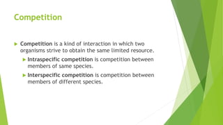 Competition
 Competition is a kind of interaction in which two
organisms strive to obtain the same limited resource.
 Intraspecific competition is competition between
members of same species.
 Interspecific competition is competition between
members of different species.
 
