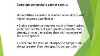 Complete competitors cannot coexist
Competitive exclusion is reached more slowly with
higher resource abundances
 Stable coexistence requires niche differentiation,
such that members of each species compete more
strongly among themselves than with members of
the other species.
 Therefore the level of intraspecific competition is
always greater than interspecific competition
 