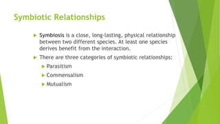 Symbiotic Relationships
 Symbiosis is a close, long-lasting, physical relationship
between two different species. At least one species
derives benefit from the interaction.
 There are three categories of symbiotic relationships:
 Parasitism
 Commensalism
 Mutualism
 