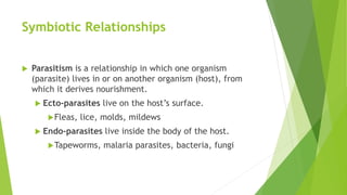 Symbiotic Relationships
 Parasitism is a relationship in which one organism
(parasite) lives in or on another organism (host), from
which it derives nourishment.
 Ecto-parasites live on the host’s surface.
Fleas, lice, molds, mildews
 Endo-parasites live inside the body of the host.
Tapeworms, malaria parasites, bacteria, fungi
 
