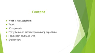 Content
 What Is An Ecosystem
 Types
 Components
 Ecosystem and interactions among organisms
 Food chain and food web
 Energy flow
 