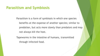 Parasitism and Symbiosis
Parasitism is a form of symbiosis in which one species
benefits at the expense of another species; similar to
predation, but acts more slowly than predators and may
not always kill the host.
Tapeworms in the intestine of humans, transmitted
through infected food.
 