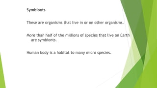 Symbionts
These are organisms that live in or on other organisms.
More than half of the millions of species that live on Earth
are symbionts.
Human body is a habitat to many micro species.
 