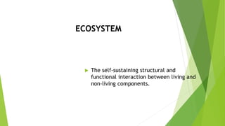 ECOSYSTEM
 The self-sustaining structural and
functional interaction between living and
non-living components.
 