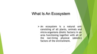 What Is An Ecosystem
 An ecosystem is a natural unit
consisting of all plants, animals and
micro-organisms (biotic factors) in an
area functioning together with all of
the non-living physical (abiotic)
factors of the environment.
 