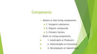 Components
 Abiotic or Non-living components.
 1. Inorganic substances
 2. Organic compounds
 3. Climatic factors
 Biotic or Living components.
 1. Autotrophs or Producers
 2. Heterotrophs or Consumers
 3. Decomposers or Saprotrophs
 
