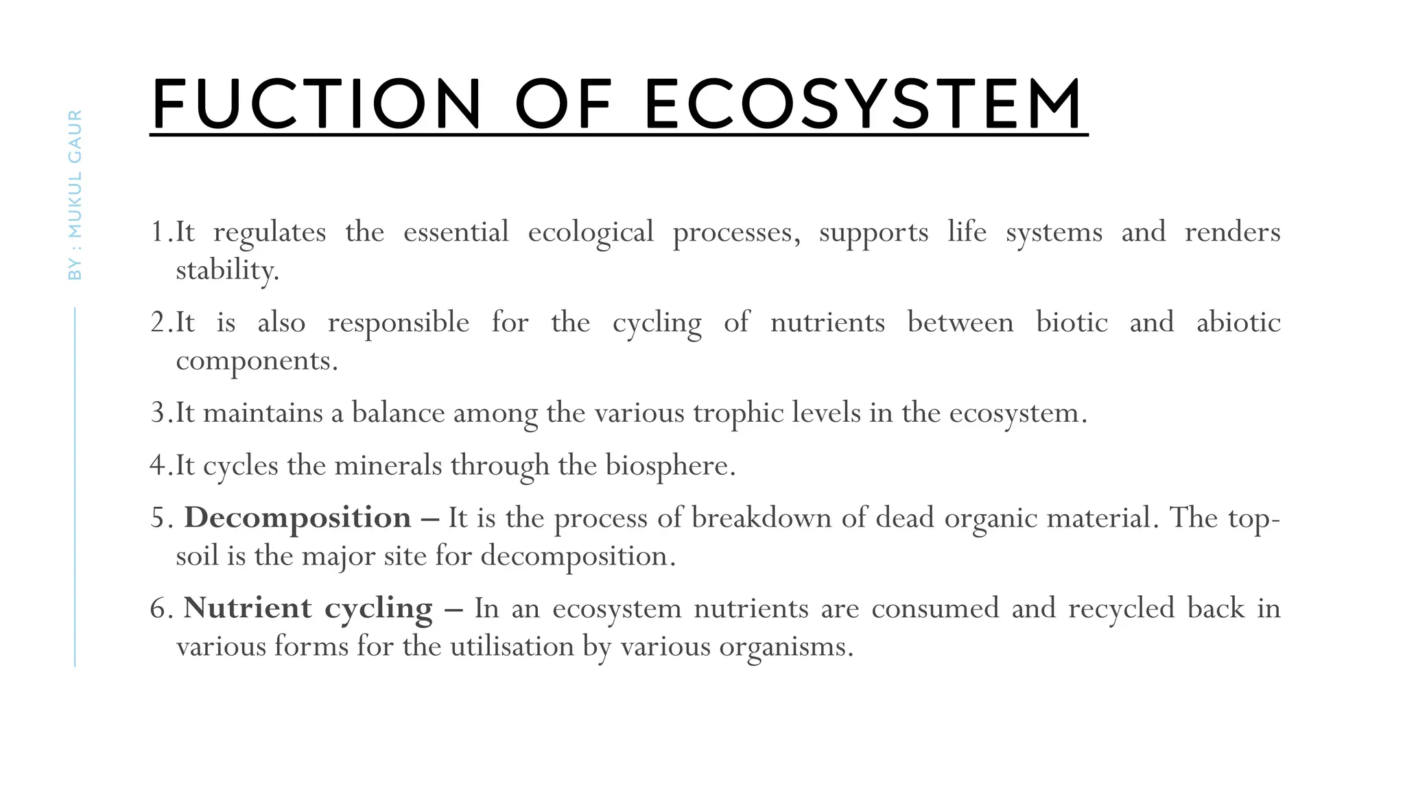 FUCTION OF ECOSYSTEM
1.It regulates the essential ecological processes, supports life systems and renders
stability.
2.It is also responsible for the cycling of nutrients between biotic and abiotic
components.
3.It maintains a balance among the various trophic levels in the ecosystem.
4.It cycles the minerals through the biosphere.
5. Decomposition – It is the process of breakdown of dead organic material. The top-
soil is the major site for decomposition.
6. Nutrient cycling – In an ecosystem nutrients are consumed and recycled back in
various forms for the utilisation by various organisms.
BY
:
MUKUL
GAUR
 