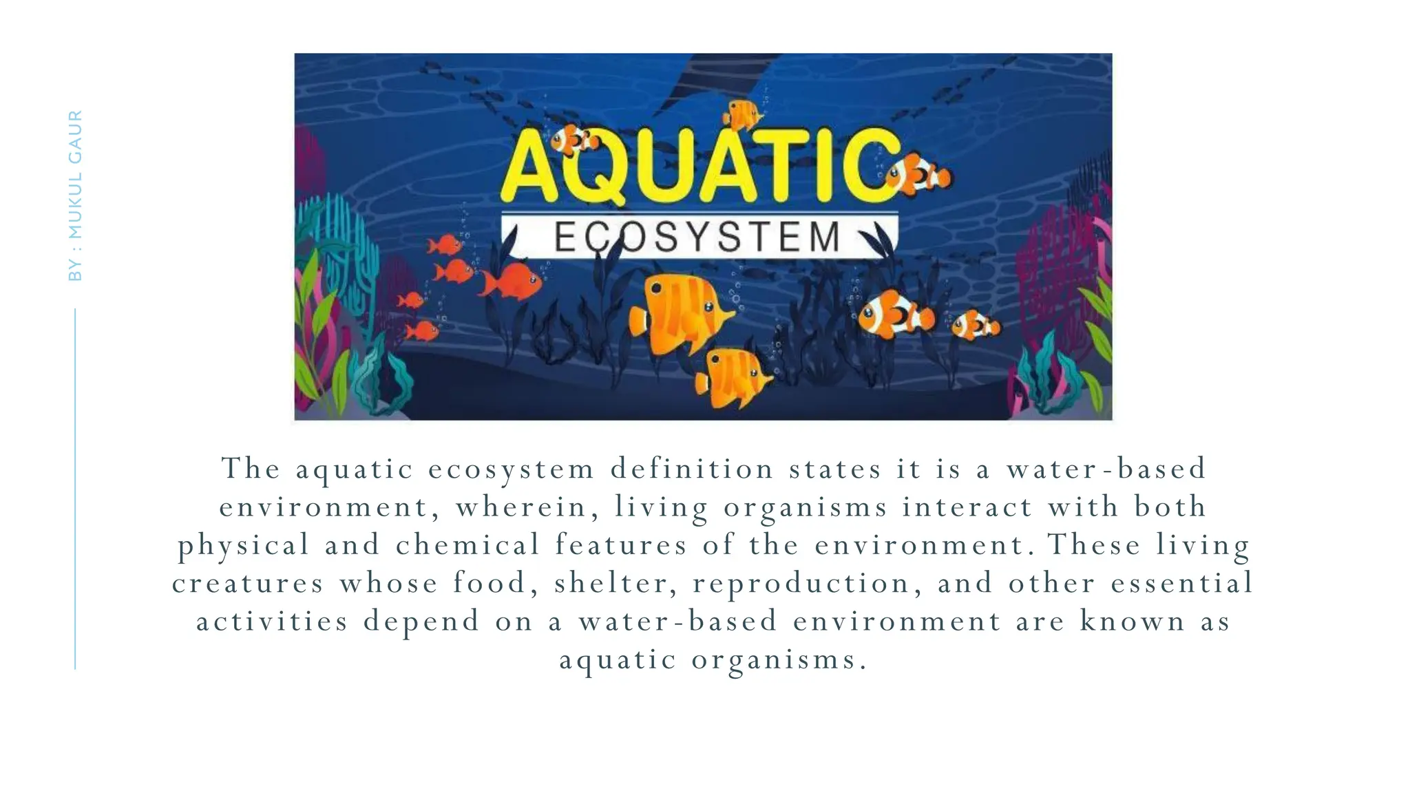 The aquatic ecosystem definition states it is a water -based
environment, wherein, living organisms interact with both
physical and chemical features of the environment. These living
creatures whose food, shelter, reproduction, and other essential
activities depend on a water -based environment are known as
aquatic organisms.
BY
:
MUKUL
GAUR
 