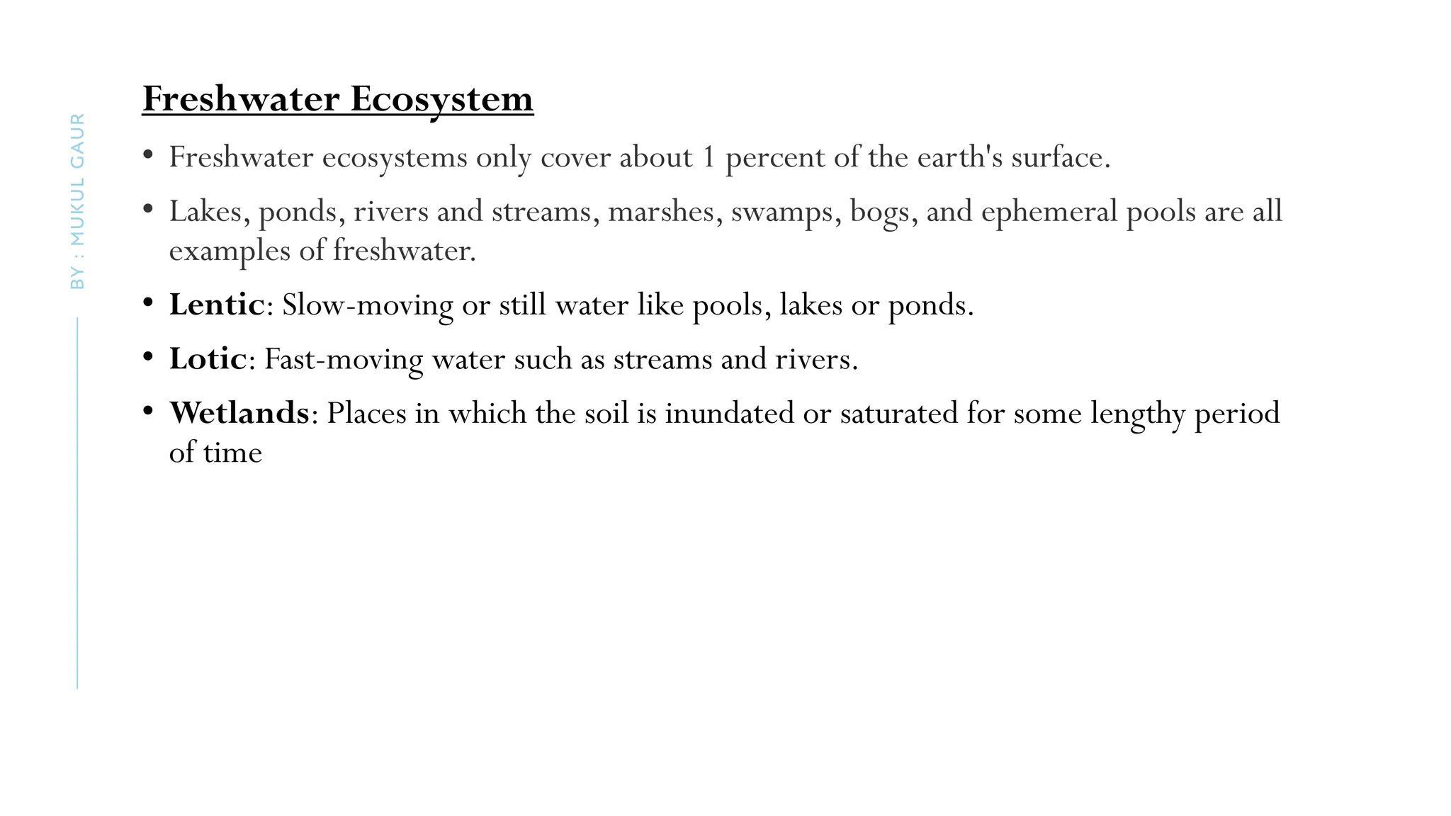 Freshwater Ecosystem
• Freshwater ecosystems only cover about 1 percent of the earth's surface.
• Lakes, ponds, rivers and streams, marshes, swamps, bogs, and ephemeral pools are all
examples of freshwater.
• Lentic: Slow-moving or still water like pools, lakes or ponds.
• Lotic: Fast-moving water such as streams and rivers.
• Wetlands: Places in which the soil is inundated or saturated for some lengthy period
of time
BY
:
MUKUL
GAUR
 