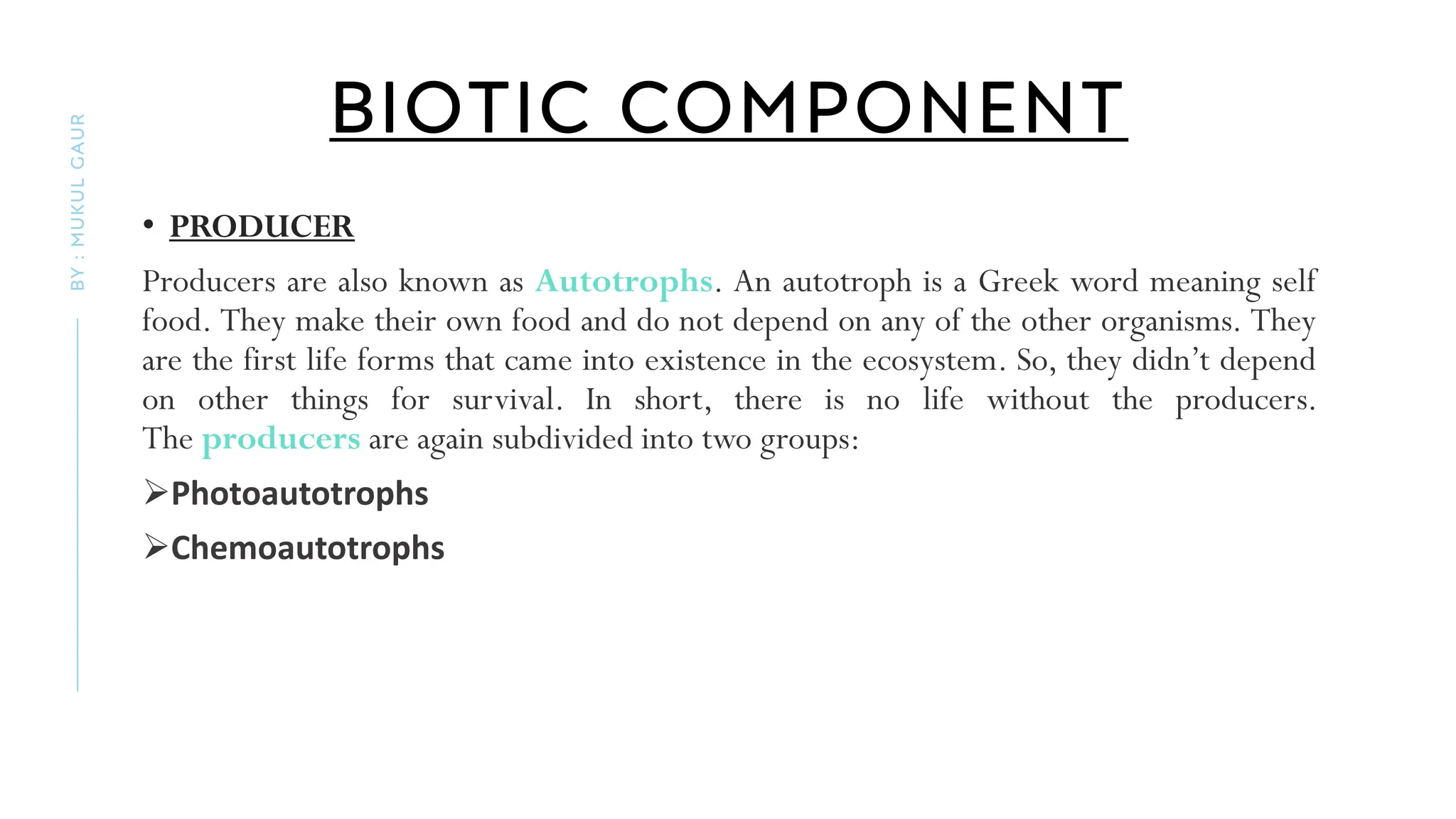 BIOTIC COMPONENT
• PRODUCER
Producers are also known as Autotrophs. An autotroph is a Greek word meaning self
food. They make their own food and do not depend on any of the other organisms. They
are the first life forms that came into existence in the ecosystem. So, they didn’t depend
on other things for survival. In short, there is no life without the producers.
The producers are again subdivided into two groups:
➢Photoautotrophs
➢Chemoautotrophs
BY
:
MUKUL
GAUR
 