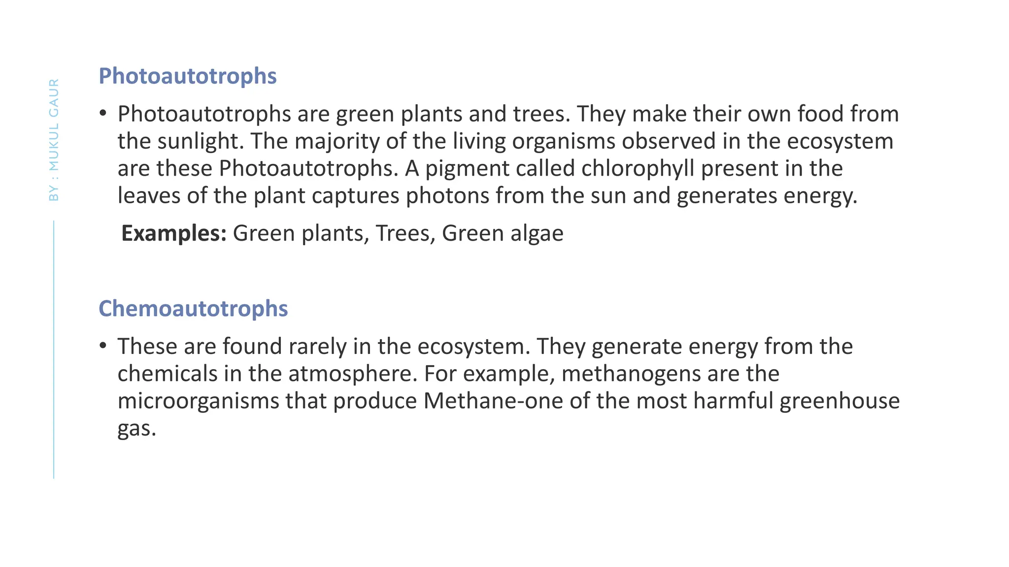 Photoautotrophs
• Photoautotrophs are green plants and trees. They make their own food from
the sunlight. The majority of the living organisms observed in the ecosystem
are these Photoautotrophs. A pigment called chlorophyll present in the
leaves of the plant captures photons from the sun and generates energy.
Examples: Green plants, Trees, Green algae
Chemoautotrophs
• These are found rarely in the ecosystem. They generate energy from the
chemicals in the atmosphere. For example, methanogens are the
microorganisms that produce Methane-one of the most harmful greenhouse
gas.
BY
:
MUKUL
GAUR
 