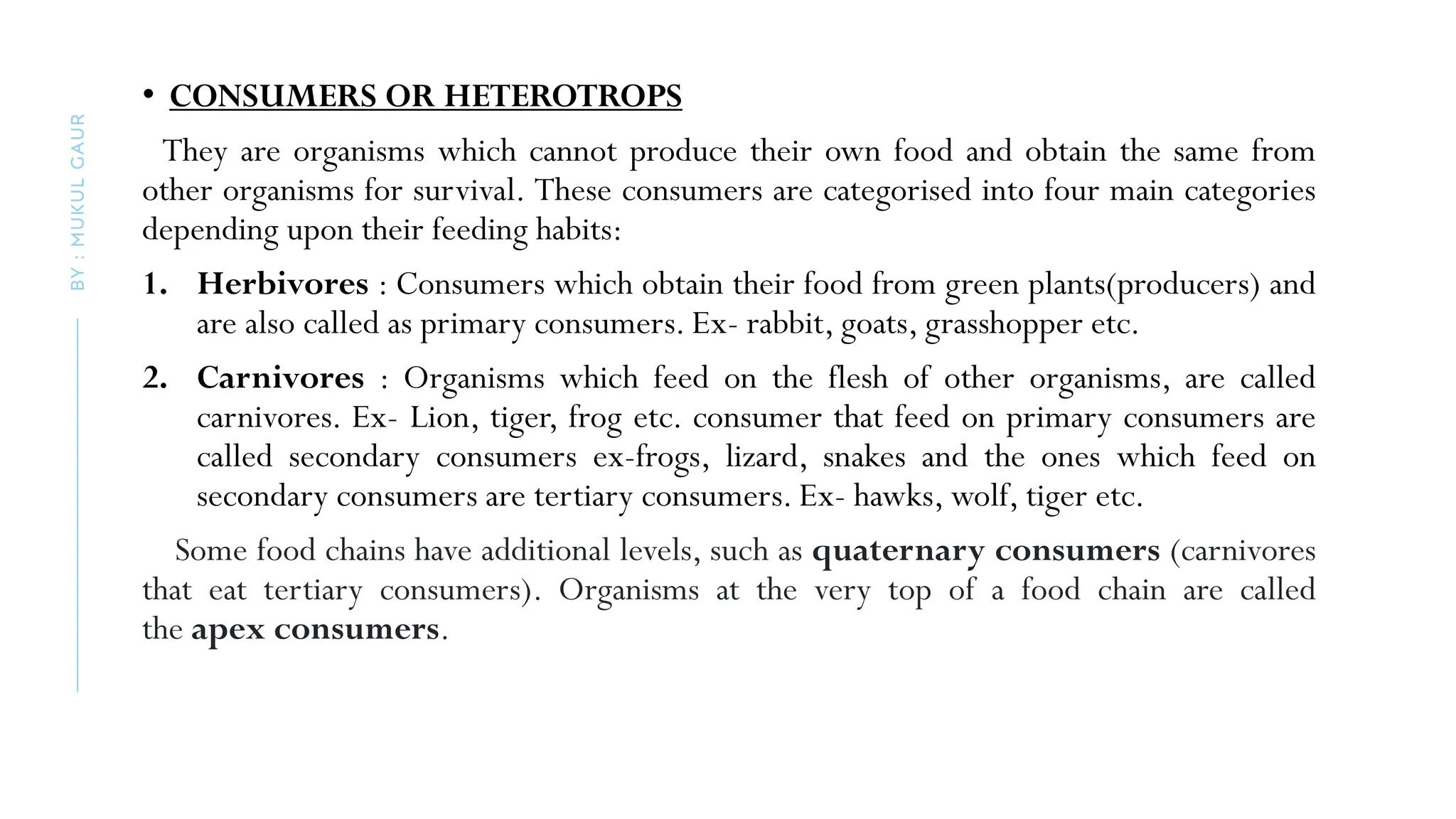 • CONSUMERS OR HETEROTROPS
They are organisms which cannot produce their own food and obtain the same from
other organisms for survival. These consumers are categorised into four main categories
depending upon their feeding habits:
1. Herbivores : Consumers which obtain their food from green plants(producers) and
are also called as primary consumers. Ex- rabbit, goats, grasshopper etc.
2. Carnivores : Organisms which feed on the flesh of other organisms, are called
carnivores. Ex- Lion, tiger, frog etc. consumer that feed on primary consumers are
called secondary consumers ex-frogs, lizard, snakes and the ones which feed on
secondary consumers are tertiary consumers. Ex- hawks, wolf, tiger etc.
Some food chains have additional levels, such as quaternary consumers (carnivores
that eat tertiary consumers). Organisms at the very top of a food chain are called
the apex consumers.
BY
:
MUKUL
GAUR
 