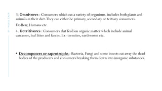 3. Omnivores : Consumers which eat a variety of organisms, includes both plants and
animals in their diet.They can either be primary, secondary or tertiary consumers.
Ex-Bear, Humans etc.
4. Detritivores : Consumers that feed on organic matter which include animal
carcasses, leaf litter and faeces. Ex- termites, earthworm etc.
• Decomposers or saprotrophs : Bacteria, Fungi and some insects eat away the dead
bodies of the producers and consumers breaking them down into inorganic substances.
BY
:
MUKUL
GAUR
 