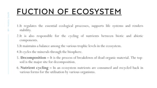 FUCTION OF ECOSYSTEM
1.It regulates the essential ecological processes, supports life systems and renders
stability.
2.It is also responsible for the cycling of nutrients between biotic and abiotic
components.
3.It maintains a balance among the various trophic levels in the ecosystem.
4.It cycles the minerals through the biosphere.
5. Decomposition – It is the process of breakdown of dead organic material. The top-
soil is the major site for decomposition.
6. Nutrient cycling – In an ecosystem nutrients are consumed and recycled back in
various forms for the utilisation by various organisms.
BY
:
MUKUL
GAUR
 
