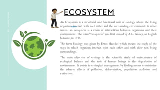 ECOSYSTEM
BY
:
MUKUL
GAUR
An Ecosystem is a structural and functional unit of ecology where the living
organisms interact with each other and the surrounding environment. In other
words, an ecosystem is a chain of interactions between organisms and their
environment. The term “Ecosystem” was first coined by A.G.Tansley, an English
botanist, in 1935.
The term Ecology was given by Ernst Haeckel which means the study of the
ways in which organism interact with each other and with their non living
surroundings.
The main objective of ecology is the scientific study of maintainance of
ecological balance and the role of human beings in the degradation of
environment. It assists in ecological management by finding means to minimize
the adverse effects of pollution, deforestation, population explosion and
extinction.
 