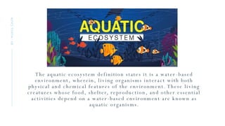 The aquatic ecosystem definition states it is a water -based
environment, wherein, living organisms interact with both
physical and chemical features of the environment. These living
creatures whose food, shelter, reproduction, and other essential
activities depend on a water -based environment are known as
aquatic organisms.
BY
:
MUKUL
GAUR
 