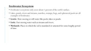 Freshwater Ecosystem
• Freshwater ecosystems only cover about 1 percent of the earth's surface.
• Lakes, ponds, rivers and streams, marshes, swamps, bogs, and ephemeral pools are all
examples of freshwater.
• Lentic: Slow-moving or still water like pools, lakes or ponds.
• Lotic: Fast-moving water such as streams and rivers.
• Wetlands: Places in which the soil is inundated or saturated for some lengthy period
of time
BY
:
MUKUL
GAUR
 