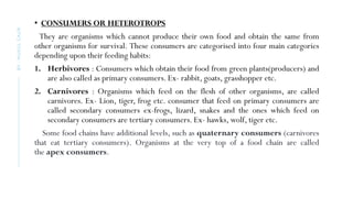 • CONSUMERS OR HETEROTROPS
They are organisms which cannot produce their own food and obtain the same from
other organisms for survival. These consumers are categorised into four main categories
depending upon their feeding habits:
1. Herbivores : Consumers which obtain their food from green plants(producers) and
are also called as primary consumers. Ex- rabbit, goats, grasshopper etc.
2. Carnivores : Organisms which feed on the flesh of other organisms, are called
carnivores. Ex- Lion, tiger, frog etc. consumer that feed on primary consumers are
called secondary consumers ex-frogs, lizard, snakes and the ones which feed on
secondary consumers are tertiary consumers. Ex- hawks, wolf, tiger etc.
Some food chains have additional levels, such as quaternary consumers (carnivores
that eat tertiary consumers). Organisms at the very top of a food chain are called
the apex consumers.
BY
:
MUKUL
GAUR
 