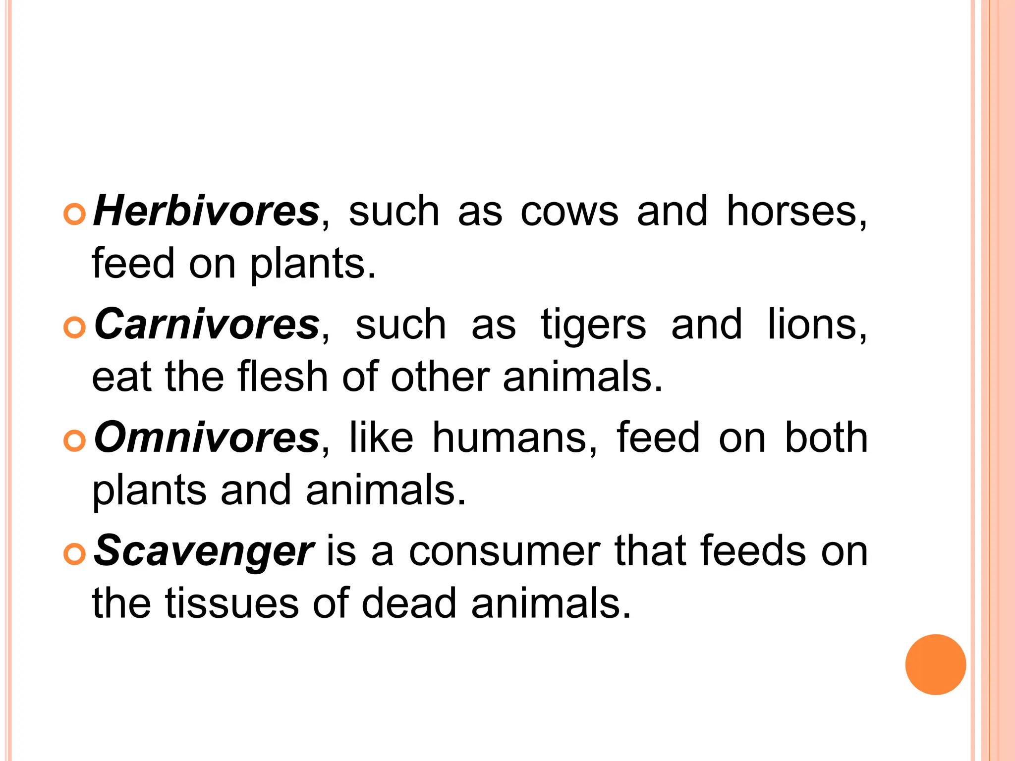 Herbivores, such as cows and horses,
feed on plants.
Carnivores, such as tigers and lions,
eat the flesh of other animals.
Omnivores, like humans, feed on both
plants and animals.
Scavenger is a consumer that feeds on
the tissues of dead animals.
 