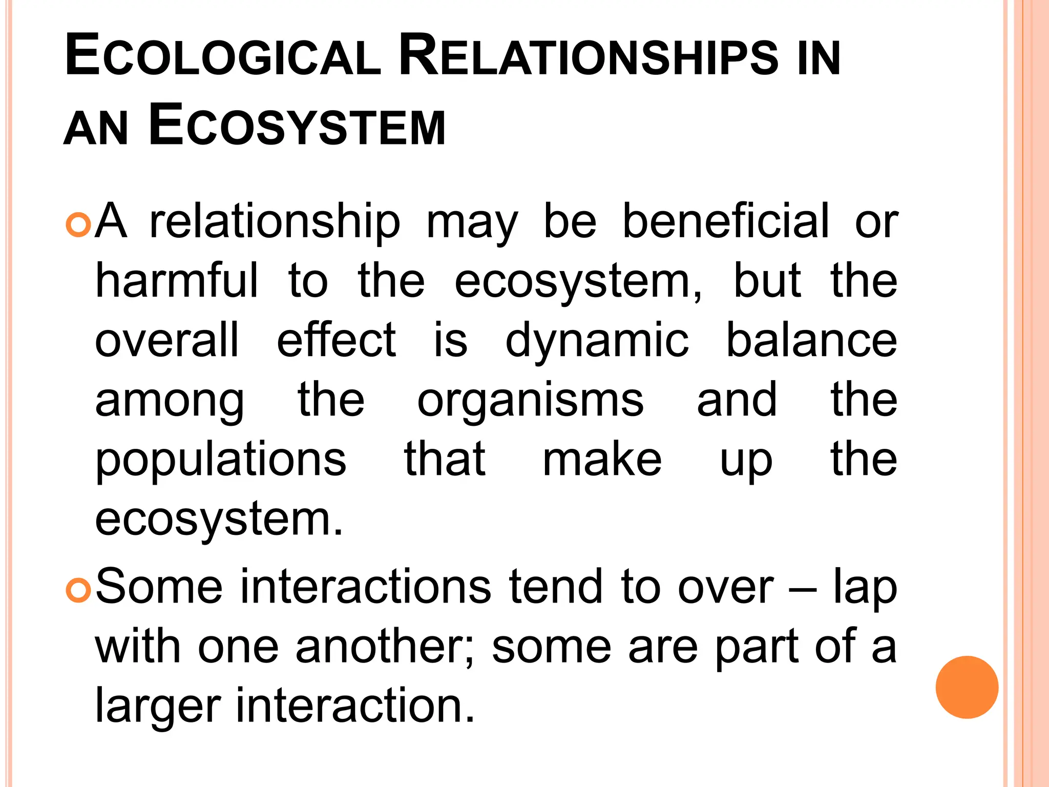 ECOLOGICAL RELATIONSHIPS IN
AN ECOSYSTEM
A relationship may be beneficial or
harmful to the ecosystem, but the
overall effect is dynamic balance
among the organisms and the
populations that make up the
ecosystem.
Some interactions tend to over – lap
with one another; some are part of a
larger interaction.
 