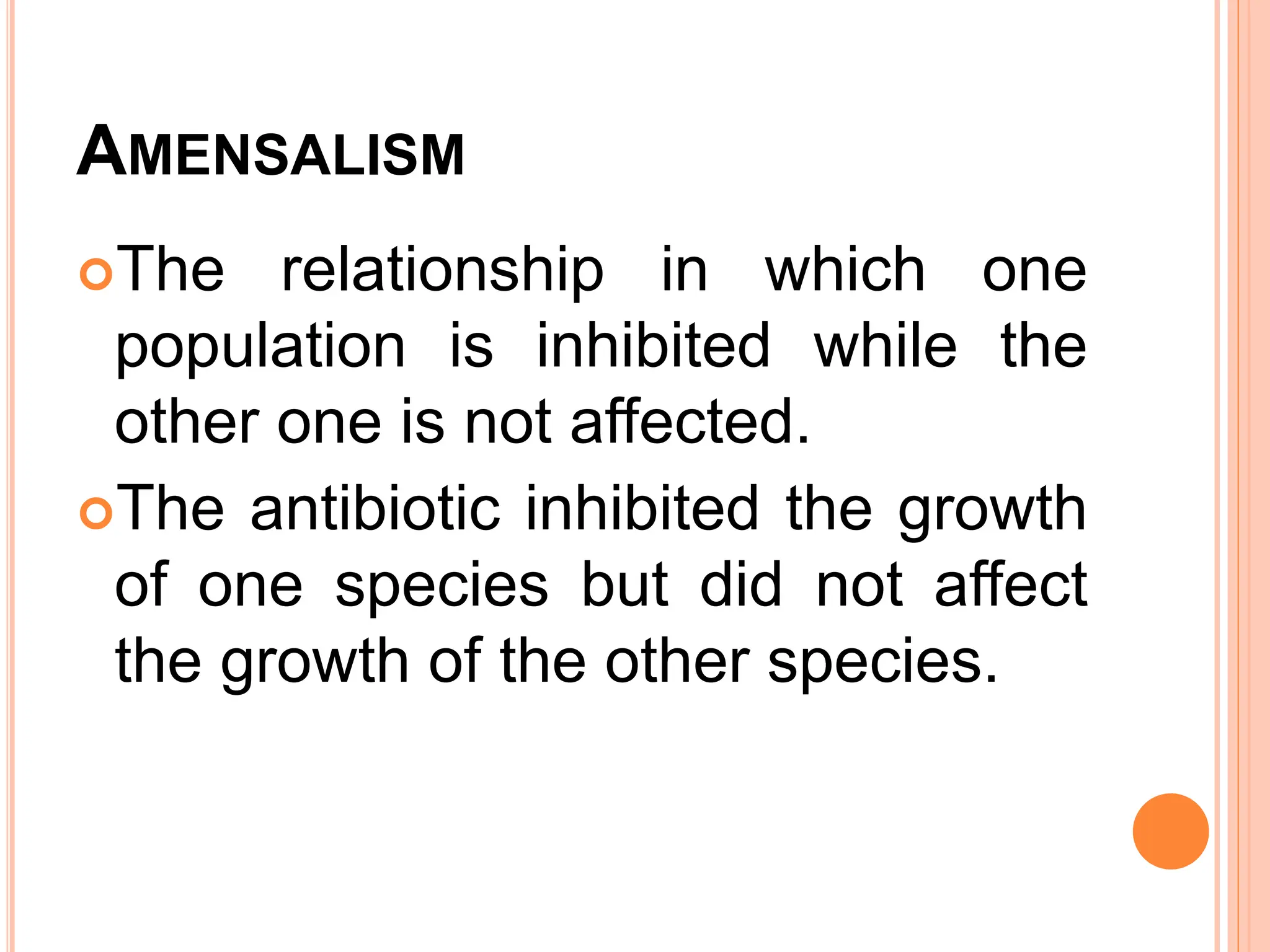 AMENSALISM
The relationship in which one
population is inhibited while the
other one is not affected.
The antibiotic inhibited the growth
of one species but did not affect
the growth of the other species.
 