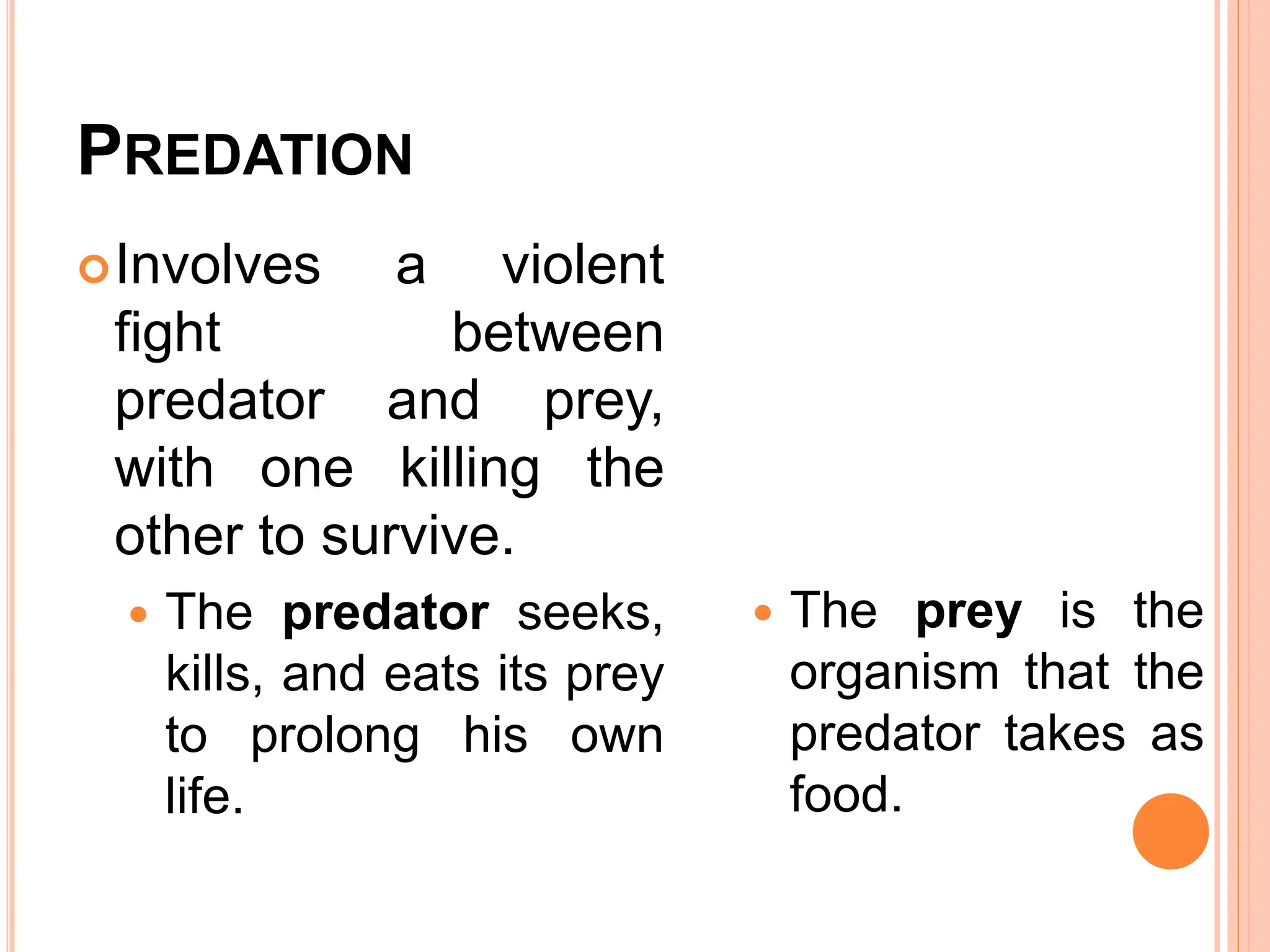 PREDATION
Involves a violent
fight between
predator and prey,
with one killing the
other to survive.
 The predator seeks,
kills, and eats its prey
to prolong his own
life.
 The prey is the
organism that the
predator takes as
food.
 