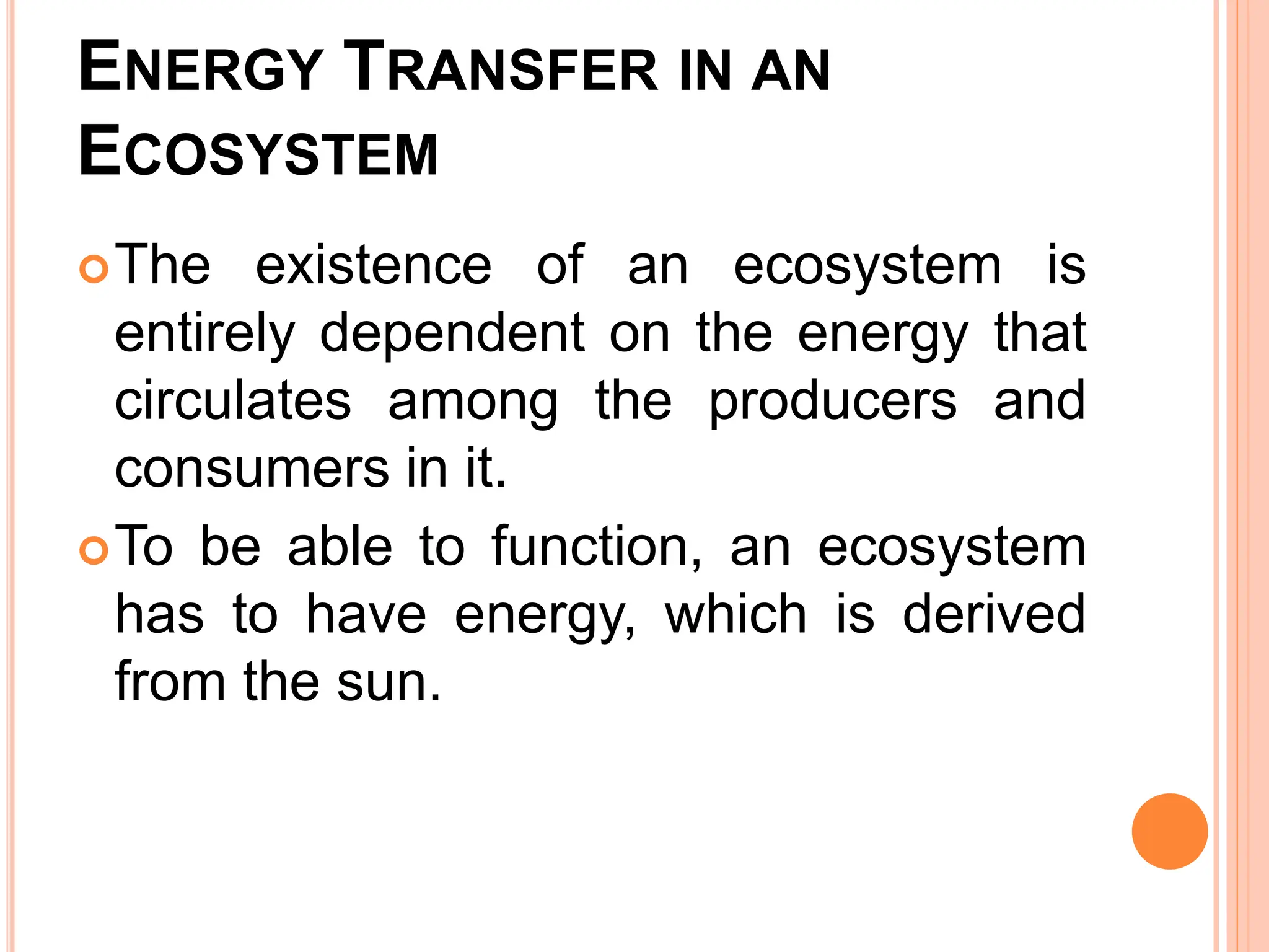 ENERGY TRANSFER IN AN
ECOSYSTEM
The existence of an ecosystem is
entirely dependent on the energy that
circulates among the producers and
consumers in it.
To be able to function, an ecosystem
has to have energy, which is derived
from the sun.
 