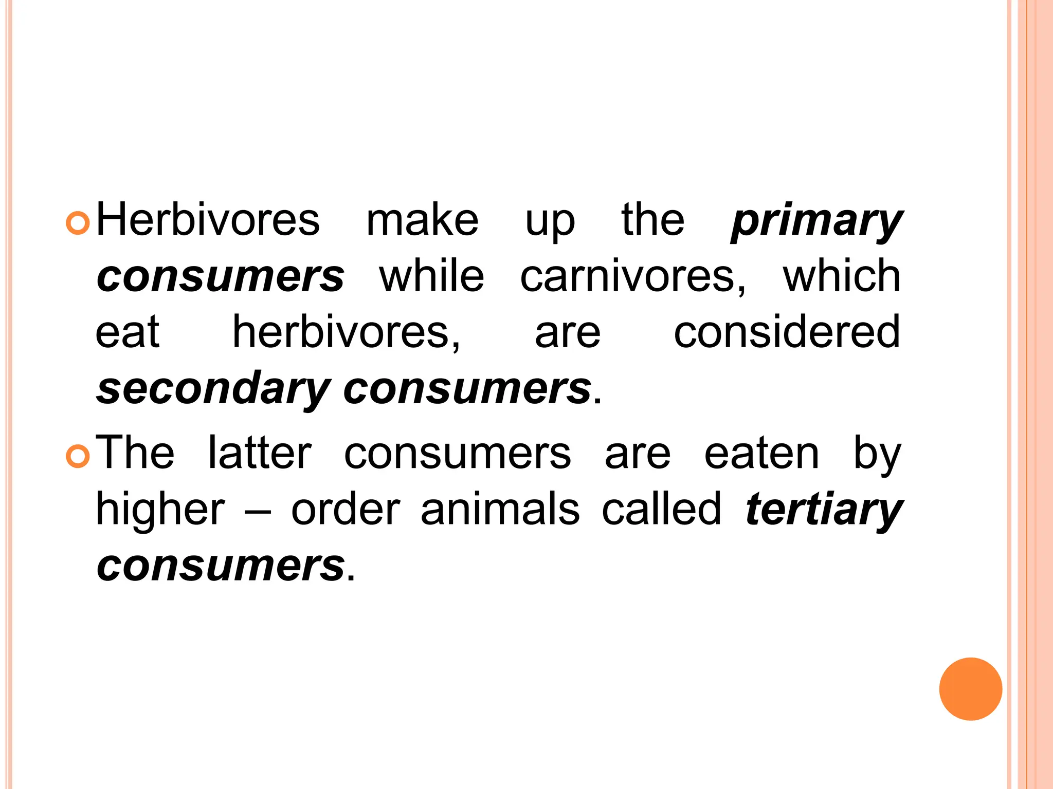 Herbivores make up the primary
consumers while carnivores, which
eat herbivores, are considered
secondary consumers.
The latter consumers are eaten by
higher – order animals called tertiary
consumers.
 