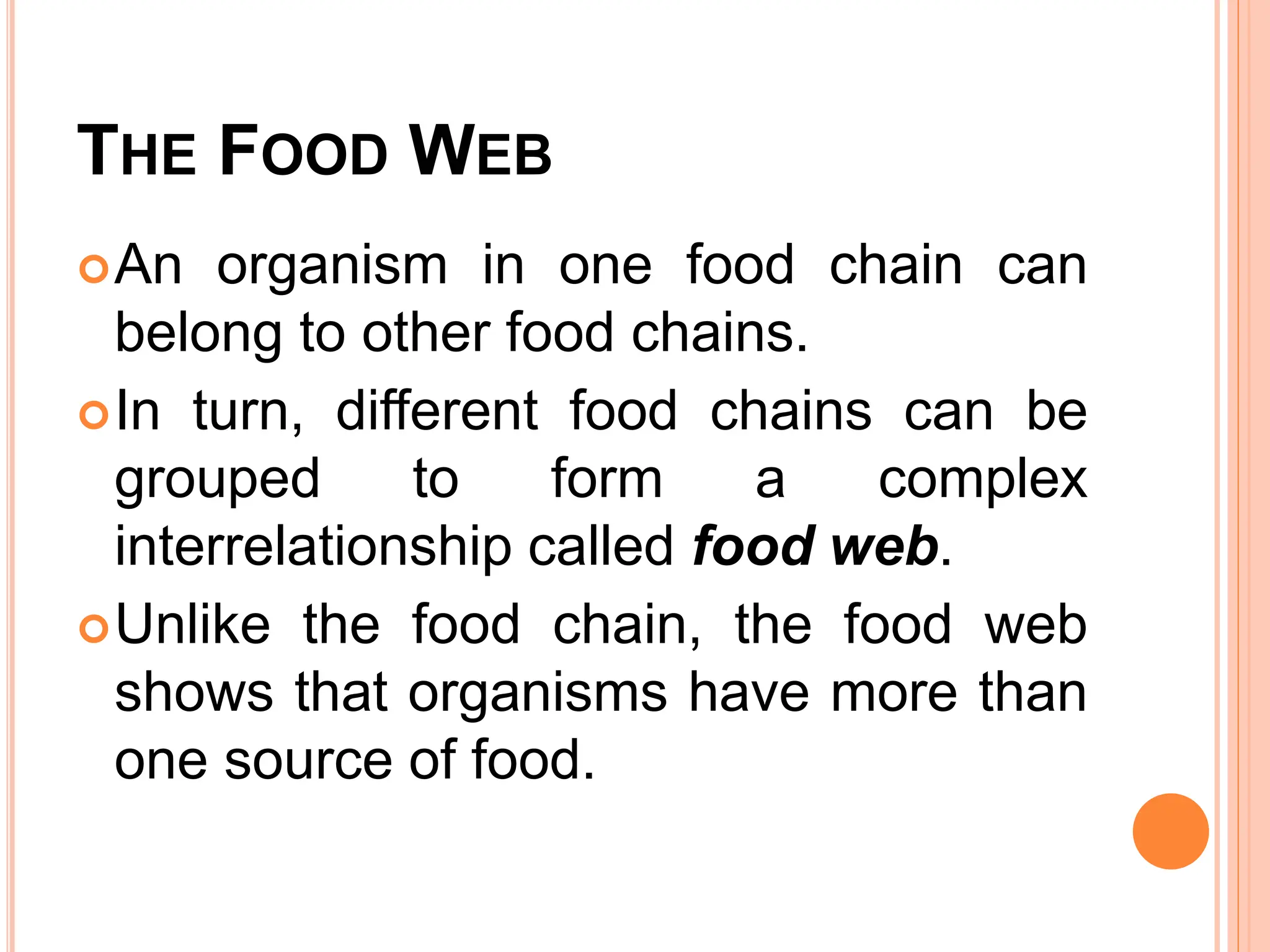 THE FOOD WEB
An organism in one food chain can
belong to other food chains.
In turn, different food chains can be
grouped to form a complex
interrelationship called food web.
Unlike the food chain, the food web
shows that organisms have more than
one source of food.
 