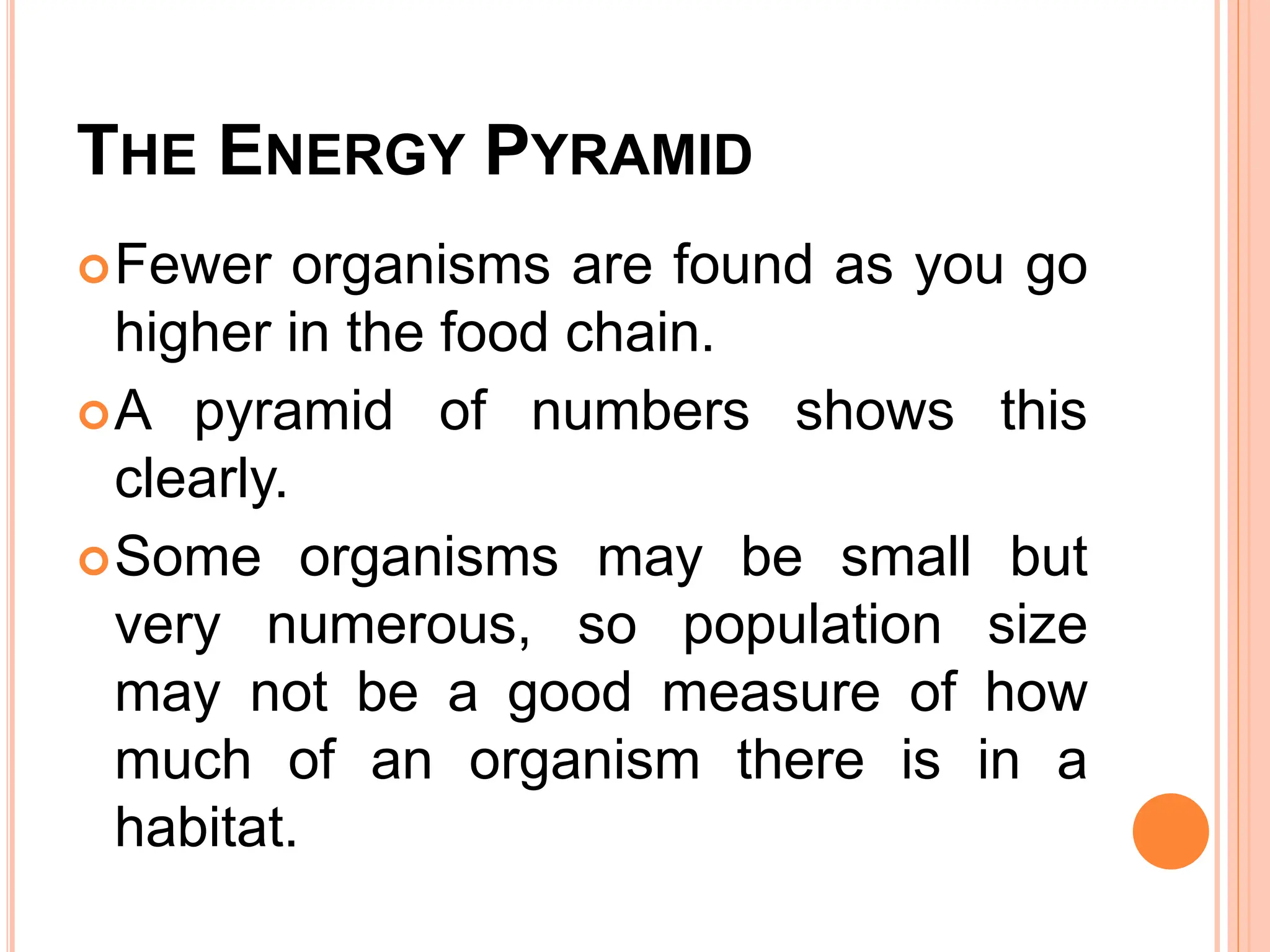 THE ENERGY PYRAMID
Fewer organisms are found as you go
higher in the food chain.
A pyramid of numbers shows this
clearly.
Some organisms may be small but
very numerous, so population size
may not be a good measure of how
much of an organism there is in a
habitat.
 