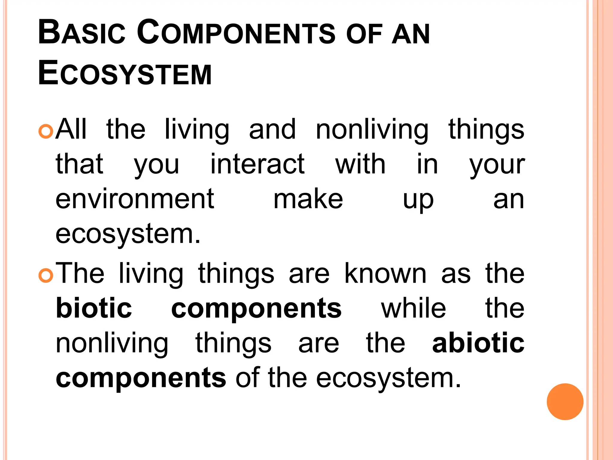 BASIC COMPONENTS OF AN
ECOSYSTEM
All the living and nonliving things
that you interact with in your
environment make up an
ecosystem.
The living things are known as the
biotic components while the
nonliving things are the abiotic
components of the ecosystem.
 