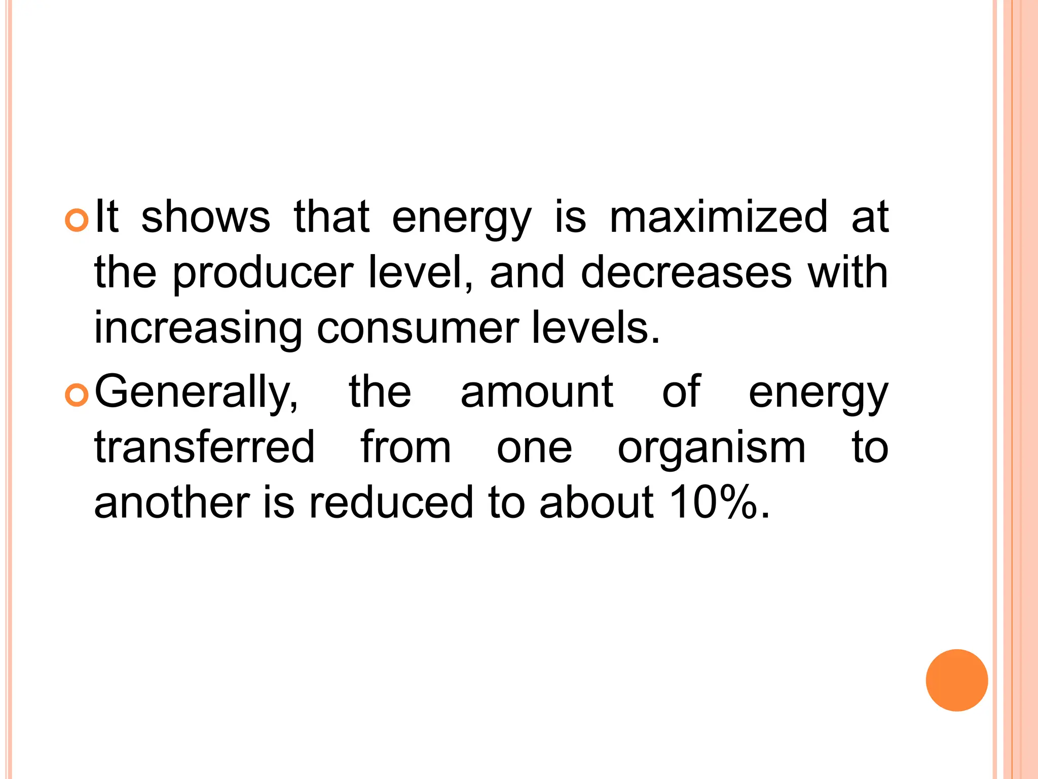 It shows that energy is maximized at
the producer level, and decreases with
increasing consumer levels.
Generally, the amount of energy
transferred from one organism to
another is reduced to about 10%.
 