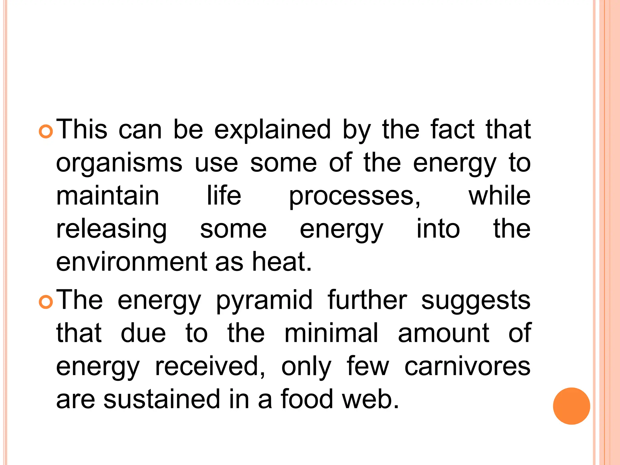 This can be explained by the fact that
organisms use some of the energy to
maintain life processes, while
releasing some energy into the
environment as heat.
The energy pyramid further suggests
that due to the minimal amount of
energy received, only few carnivores
are sustained in a food web.
 