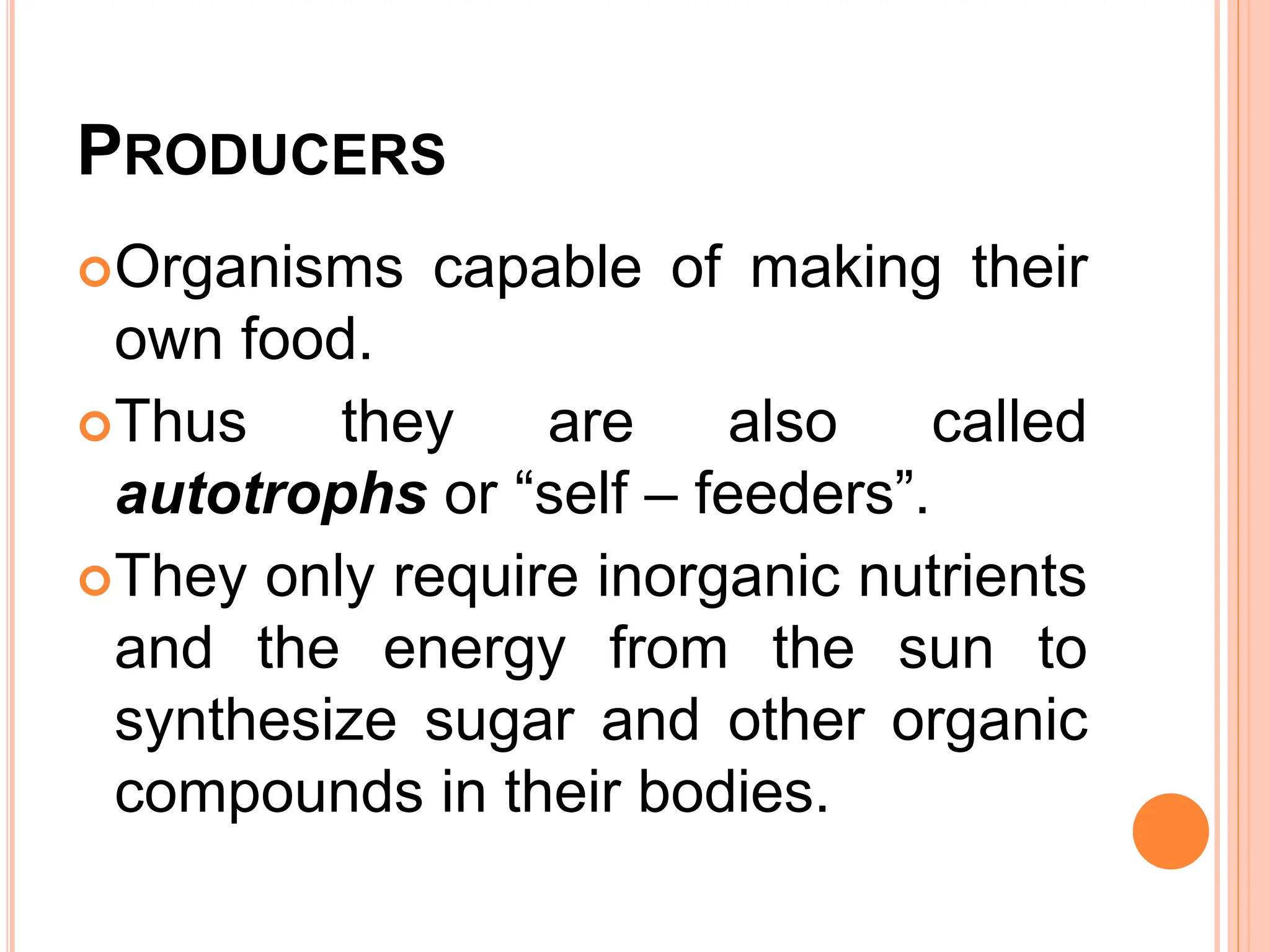 PRODUCERS
Organisms capable of making their
own food.
Thus they are also called
autotrophs or “self – feeders”.
They only require inorganic nutrients
and the energy from the sun to
synthesize sugar and other organic
compounds in their bodies.
 