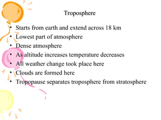Troposphere
Troposphere
• Starts from earth and extend across 18 km
• Lowest part of atmosphere
• Dense atmosphere
• As altitude increases temperature decreases
• All weather change took place here
• Clouds are formed here
• Tropopause separates troposphere from stratosphere
 