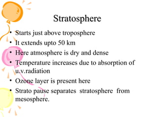 Stratosphere
Stratosphere
• Starts just above troposphere
• It extends upto 50 km
• Here atmosphere is dry and dense
• Temperature increases due to absorption of
u.v.radiation
• Ozone layer is present here
• Strato pause separates stratosphere from
mesosphere.
 